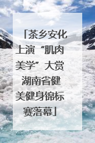 茶乡安化上演“肌肉美学”大赏 湖南省健美健身锦标赛落幕
