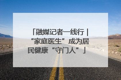 融媒记者一线行｜“家庭医生”成为居民健康“守门人”