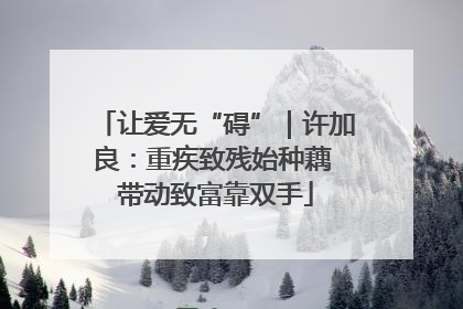让爱无“碍”｜许加良：重疾致残始种藕 带动致富靠双手