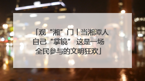观“湘”门丨当湘潭人自己“掌镜” 这是一场全民参与的文明狂欢