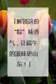 解锁这份“粽”味香气，让端午的滋味更山东！