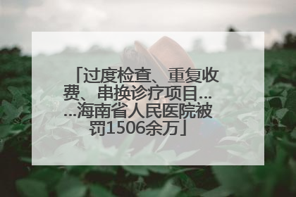 过度检查、重复收费、串换诊疗项目……海南省人民医院被罚1506余万