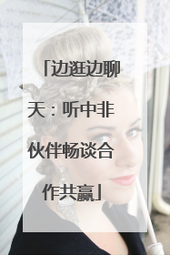 边逛边聊天：听中非伙伴畅谈合作共赢