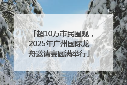 超10万市民围观，2025年广州国际龙舟邀请赛圆满举行
