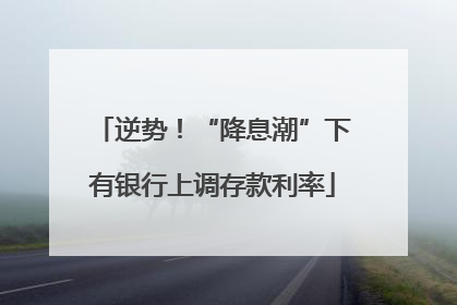逆势！“降息潮”下有银行上调存款利率