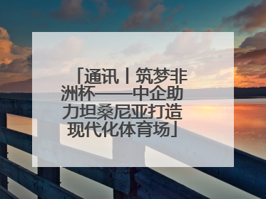 通讯丨筑梦非洲杯——中企助力坦桑尼亚打造现代化体育场