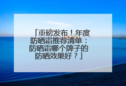 重磅发布！年度防晒霜推荐清单：防晒霜哪个牌子的防晒效果好？
