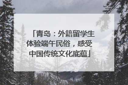 青岛：外籍留学生体验端午民俗，感受中国传统文化底蕴