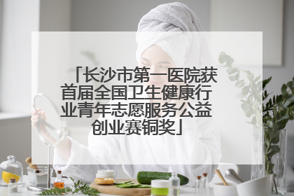 长沙市第一医院获首届全国卫生健康行业青年志愿服务公益创业赛铜奖