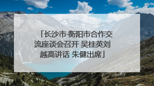 长沙市·衡阳市合作交流座谈会召开 吴桂英刘越高讲话 朱健出席