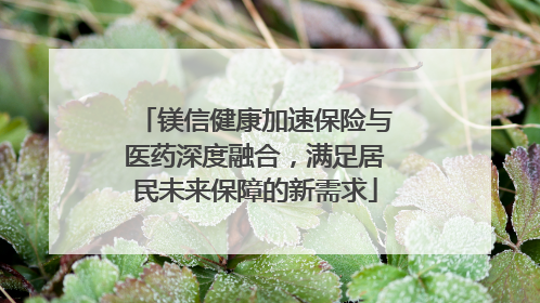 镁信健康加速保险与医药深度融合，满足居民未来保障的新需求