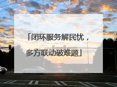 闭环服务解民忧，多方联动破难题