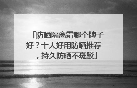 防晒隔离霜哪个牌子好？十大好用防晒推荐，持久防晒不斑驳