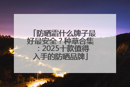防晒霜什么牌子最好最安全？种草合集：2025十款值得入手的防晒品牌