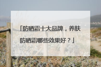 防晒霜十大品牌，养肤防晒霜哪些效果好？