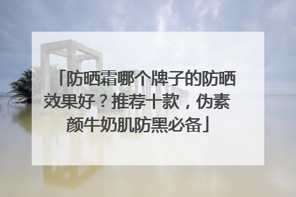 防晒霜哪个牌子的防晒效果好？推荐十款，伪素颜牛奶肌防黑必备