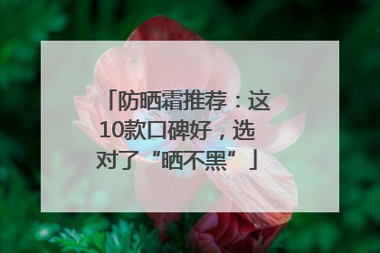 防晒霜推荐：这10款口碑好，选对了“晒不黑”