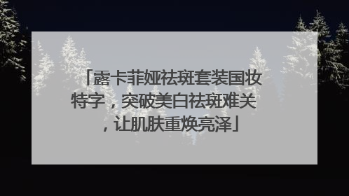 露卡菲娅祛斑套装国妆特字，突破美白祛斑难关，让肌肤重焕亮泽