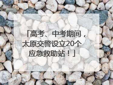 高考、中考期间，太原交警设立20个应急救助站！