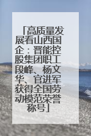 高质量发展看山西国企：晋能控股集团职工段峰、杨文华、官进军获得全国劳动模范荣誉称号