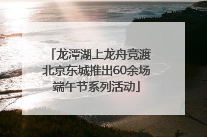 龙潭湖上龙舟竞渡 北京东城推出60余场端午节系列活动
