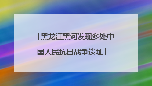 黑龙江黑河发现多处中国人民抗日战争遗址