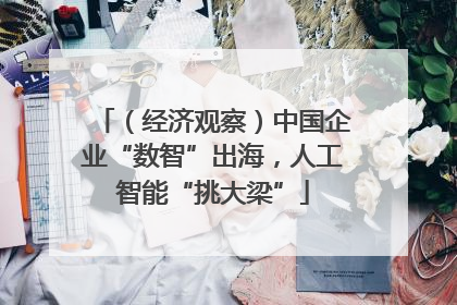 （经济观察）中国企业“数智”出海，人工智能“挑大梁”