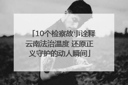 10个检察故事诠释云南法治温度 还原正义守护的动人瞬间