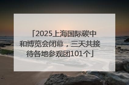 2025上海国际碳中和博览会闭幕，三天共接待各地参观团101个