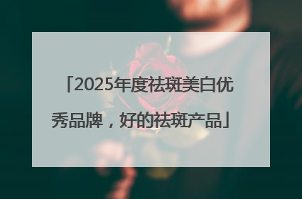 2025年度祛斑美白优秀品牌，好的祛斑产品