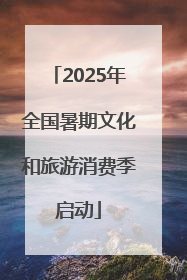 2025年全国暑期文化和旅游消费季启动