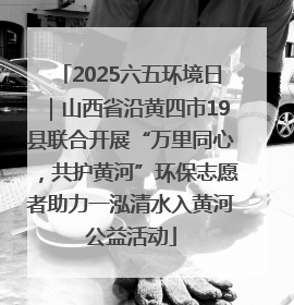 2025六五环境日｜山西省沿黄四市19县联合开展“万里同心，共护黄河”环保志愿者助力一泓清水入黄河公益活动