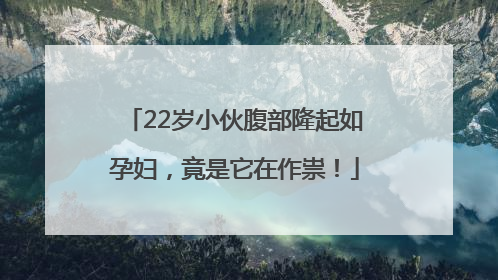 22岁小伙腹部隆起如孕妇，竟是它在作祟！