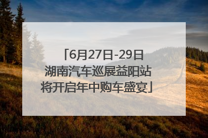 6月27日-29日 湖南汽车巡展益阳站将开启年中购车盛宴