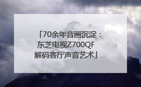 70余年音画沉淀：东芝电视Z700QF解码客厅声音艺术