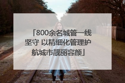 800余名城管一线坚守 以精细化管理护航城市靓丽容颜