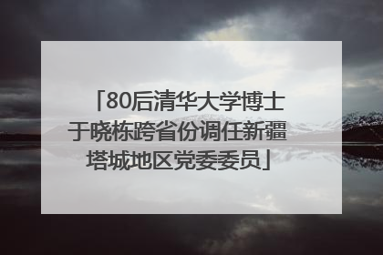 80后清华大学博士于晓栋跨省份调任新疆塔城地区党委委员