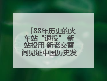 88年历史的火车站“退役” 新站投用 新老交替间见证中国历史发展巨变