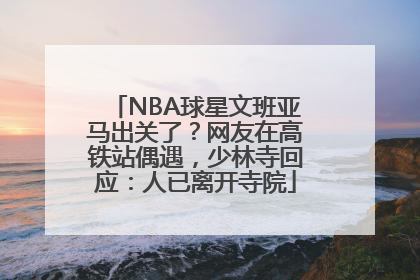 NBA球星文班亚马出关了？网友在高铁站偶遇，少林寺回应：人已离开寺院